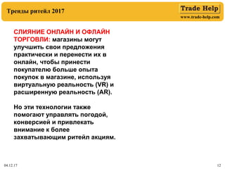 www.trade-help.com
04.12.17 12
Тренды ритейл 2017
СЛИЯНИЕ ОНЛАЙН И ОФЛАЙН
ТОРГОВЛИ: магазины могут
улучшить свои предложения
практически и перенести их в
онлайн, чтобы принести
покупателю больше опыта
покупок в магазине, используя
виртуальную реальность (VR) и
расширенную реальность (AR).
Но эти технологии также
помогают управлять погодой,
конверсией и привлекать
внимание к более
захватывающим ритейл акциям.
 
