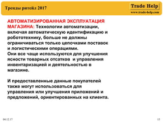 www.trade-help.com
04.12.17 15
Тренды ритейл 2017
АВТОМАТИЗИРОВАННАЯ ЭКСПЛУАТАЦИЯ
МАГАЗИНА: Технологии автоматизации,
включая автоматическую идентификацию и
робототехнику, больше не должны
ограничиваться только цепочками поставок
и логистическими операциями.
Они все чаще используются для улучшения
ясности товарных отсатков и управления
инвентаризацией и деятельностью в
магазине.
И предоставленные данные покупателей
также могут использоваться для
управления или улучшения приложений и
предложений, ориентированных на клиента.
 