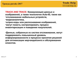 www.trade-help.com
04.12.17 3
Тренды ритейл 2017
TRACK AND TRACE: Коммуникация данных и
изображений, а также технологии Auto-ID, такие как
•отслеживание мобильных устройств,
•видеоаналитика,
•штрих-коды или распознавание изображений,
•могут помочь контролировать процесс
инвентаризации и поведения покупателей.
•Данные, собранные из систем отслеживания, могут
поддерживать повышенный уровень
информированности о процессе принятия решений
для оптимизации мерчандайзинга и обслуживания
клиентов.
 