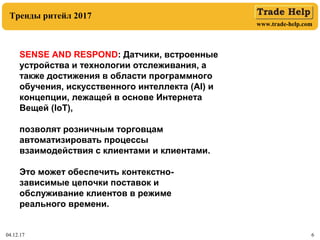 www.trade-help.com
04.12.17 6
Тренды ритейл 2017
SENSE AND RESPOND: Датчики, встроенные
устройства и технологии отслеживания, а
также достижения в области программного
обучения, искусственного интеллекта (AI) и
концепции, лежащей в основе Интернета
Вещей (IoT),
позволят розничным торговцам
автоматизировать процессы
взаимодействия с клиентами и клиентами.
Это может обеспечить контекстно-
зависимые цепочки поставок и
обслуживание клиентов в режиме
реального времени.
 