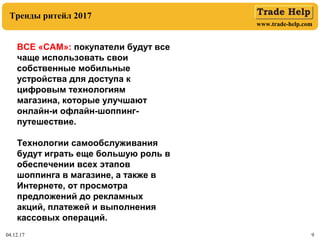 www.trade-help.com
04.12.17 9
Тренды ритейл 2017
ВСЕ «САМ»: покупатели будут все
чаще использовать свои
собственные мобильные
устройства для доступа к
цифровым технологиям
магазина, которые улучшают
онлайн-и офлайн-шоппинг-
путешествие.
Технологии самообслуживания
будут играть еще большую роль в
обеспечении всех этапов
шоппинга в магазине, а также в
Интернете, от просмотра
предложений до рекламных
акций, платежей и выполнения
кассовых операций.
 