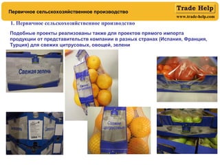 www.trade-help.com
Первичное сельскохозяйственное производство
1. Первичное сельскохозяйственное производство
Подобные проекты реализованы также для проектов прямого импорта
продукции от представительств компании в разных странах (Испания, Франция,
Турция) для свежих цитрусовых, овощей, зелени
 