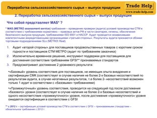 www.trade-help.com
1. Аудит «второй стороны» для поставщиков продовольственных товаров с коротким сроком
годности и поставщиков СТМ МЕТРО (аудит по требованиям заказчика)
2. Исключительно временное решение, инструмент поддержки для поставщиков для
достижения соответствия требованиям GFSI** признаваемых стандартов
3. Предусматривает достижение 2 уровневого результата:
Что собой представляет MAS* ?
•«Базовый» уровень соответствия для поставщиков, не имеющих опыта внедрения и
сертификации СМК (соответствует в случае наличия не более 2-х базовых несоответствий по
результатам аудита, в случае негативных результатов, т.е более 2- несоответствий возможен
только 1 аудит в соответствии с «базовыми» требованиями)
•«Промежуточный» уровень соответствия, проводится на следующий год после достижения
«базового» уровня (соответствует в случае наличия не более 2-х базовых несоответствий и
одного несоответствия «промежуточного» уровня, после достижения «промежуточного» уровня
ожидается сертификация в соответствии с GFSI
2. Переработка сельскохозяйственного сырья – выпуск продукции
Переработка сельскохозяйственного сырья – выпуск продукции
* MAS (METRO assessment service) требования – проведение проверки (аудита) условий производства СТМ в
соответствии с требованиями нормативно – правовых актов РФ в части санитарии, гигиены, обеспечения
безопасного выпуска продукции, требованиями ISO 9001 и HACCP. Аудит проводится независимыми
компетентными аккредитованными организациями «третьей стороны». Результаты аудита признаются обоими
торговыми подразделениями SLs (METRO Real)
** с 2012 г – сертификация условий производства СТМ в соответствии с GFSI – признаваемыми стандартами –
обязательное требование с 2012 г.
 