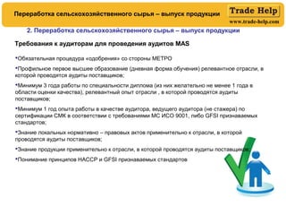 www.trade-help.com
Требования к аудиторам для проведения аудитов MAS
Обязательная процедура «одобрения» со стороны МЕТРО
Профильное первое высшее образование (дневная форма обучения) релевантное отрасли, в
которой проводятся аудиты поставщиков;
Минимум 3 года работы по специальности диплома (из них желательно не менее 1 года в
области оценки качества), релевантный опыт отрасли , в которой проводятся аудиты
поставщиков;
Минимум 1 год опыта работы в качестве аудитора, ведущего аудитора (не стажера) по
сертификации СМК в соответствии с требованиями МС ИСО 9001, либо GFSI признаваемых
стандартов;
Знание локальных нормативно – правовых актов применительно к отрасли, в которой
проводятся аудиты поставщиков;
Знание продукции применительно к отрасли, в которой проводятся аудиты поставщиков;
Понимание принципов НАССР и GFSI признаваемых стандартов
2. Переработка сельскохозяйственного сырья – выпуск продукции
Переработка сельскохозяйственного сырья – выпуск продукции
 