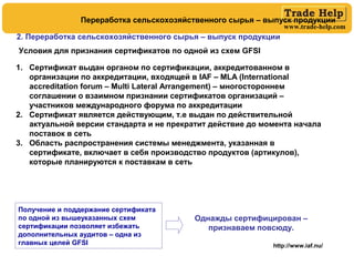 www.trade-help.com
http://www.iaf.nu/
Однажды сертифицирован –
признаваем повсюду.
Условия для признания сертификатов по одной из схем GFSI
1. Сертификат выдан органом по сертификации, аккредитованном в
организации по аккредитации, входящей в IAF – MLA (International
accreditation forum – Multi Lateral Arrangement) – многостороннем
соглашении о взаимном признании сертификатов организаций –
участников международного форума по аккредитации
2. Сертификат является действующим, т.е выдан по действительной
актуальной версии стандарта и не прекратит действие до момента начала
поставок в сеть
3. Область распространения системы менеджмента, указанная в
сертификате, включает в себя производство продуктов (артикулов),
которые планируются к поставкам в сеть
Получение и поддержание сертификата
по одной из вышеуказанных схем
сертификации позволяет избежать
дополнительных аудитов – одна из
главных целей GFSI
2. Переработка сельскохозяйственного сырья – выпуск продукции
Переработка сельскохозяйственного сырья – выпуск продукции
 