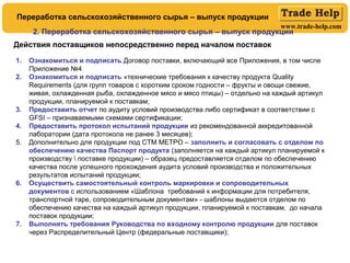 www.trade-help.com
Действия поставщиков непосредственно перед началом поставок
1. Ознакомиться и подписать Договор поставки, включающий все Приложения, в том числе
Приложение №4
2. Ознакомиться и подписать «технические требования к качеству продукта Quality
Requirements (для групп товаров с коротким сроком годности – фрукты и овощи свежие,
живая, охлажденная рыба, охлажденное мясо и мясо птицы) – отдельно на каждый артикул
продукции, планируемой к поставкам;
3. Предоставить отчет по аудиту условий производства либо сертификат в соответствии с
GFSI – признаваемыми схемами сертификации;
4. Предоставить протокол испытаний продукции из рекомендованной аккредитованной
лаборатории (дата протокола не ранее 3 месяцев);
5. Дополнительно для продукции под СТМ МЕТРО – заполнить и согласовать с отделом по
обеспечению качества Паспорт продукта (заполняется на каждый артикул планируемой к
производству  поставке продукции) – образец предоставляется отделом по обеспечению
качества после успешного прохождения аудита условий производства и положительных
результатов испытаний продукции;
6. Осуществить самостоятельный контроль маркировки и сопроводительных
документов с использованием «Шаблона требований к информации для потребителя,
транспортной таре, сопроводительным документам» - шаблоны выдаются отделом по
обеспечению качества на каждый артикул продукции, планируемой к поставкам, до начала
поставок продукции;
7. Выполнять требования Руководства по входному контролю продукции для поставок
через Распределительный Центр (федеральные поставщики);
2. Переработка сельскохозяйственного сырья – выпуск продукции
Переработка сельскохозяйственного сырья – выпуск продукции
 