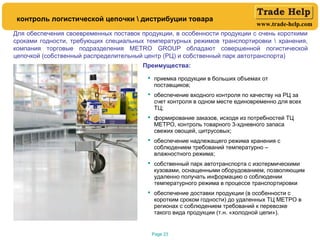 www.trade-help.com
Page 23
контроль логистической цепочки  дистрибуции товара
Для обеспечения своевременных поставок продукции, в особенности продукции с очень короткими
сроками годности, требующих специальных температурных режимов транспортировки  хранения,
компания торговые подразделения METRO GROUP обладают совершенной логистической
цепочкой (собственный распределительный центр (РЦ) и собственный парк автотранспорта)
Преимущества:
 приемка продукции в больших объемах от
поставщиков;
 обеспечение входного контроля по качеству на РЦ за
счет контроля в одном месте единовременно для всех
ТЦ;
 формирование заказов, исходя из потребностей ТЦ
МЕТРО, контроль товарного 3-хдневного запаса
свежих овощей, цитрусовых;
 обеспечение надлежащего режима хранения с
соблюдением требований температурно –
влажностного режима;
 собственный парк автотранспорта с изотермическими
кузовами, оснащенными оборудованием, позволяющим
удаленно получать информацию о соблюдении
температурного режима в процессе транспортировки
 обеспечение доставки продукции (в особенности с
коротким сроком годности) до удаленных ТЦ МЕТРО в
регионах с соблюдением требований к перевозке
такого вида продукции (т.н. «холодной цепи»).
 