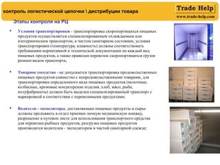 www.trade-help.com
 Условия транспортировки - транспортировка скоропортящихся пищевых
продуктов осуществляется специализированным охлаждаемым или
изотермическим транспортом, в чистом санитарном состоянии, условия
транспортировки (температура, влажность) должны соответствовать
требованиям нормативной и технической документации на каждый вид
пищевых продуктов, а также правилам перевозок скоропортящихся грузов
разным видом транспорта;
 Товарное соседство - не допускается транспортировка продовольственных
пищевых продуктов совместно с непродовольственными товарами, для
транспортировки определенного вида пищевых продуктов (молочные,
колбасные, кремовые кондитерские изделия, хлеб, мясо, рыба,
полуфабрикаты) должен быть выделен специализированный транспорт с
маркировкой в соответствии с перевозимыми продуктами;
 Водители - экспедиторы, доставляющие пищевые продукты и сырье
должны предъявить в отдел приемки личную медицинскую книжку,
разрешение в путевом листе для использования транспортного средства
для перевозки рыбных продуктов, разгрузка пищевых продуктов
производится водителем - экспедитором в чистой санитарной одежде;
Этапы контроля на РЦ
контроль логистической цепочки  дистрибуции товара
 