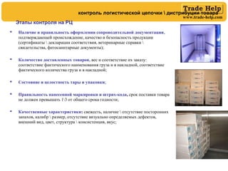 www.trade-help.com
 Наличие и правильность оформления сопроводительной документации,
подтверждающей происхождение, качество и безопасность продукции
(сертификаты  декларации соответствия, ветеринарные справки 
свидетельства, фитосанитарные документы);
 Количество доставленных товаров, вес и соответствие их заказу:
соответствие фактического наименования груза и в накладной, соответствие
фактического количества груза и в накладной;
 Состояние и целостность тары и упаковки;
 Правильность нанесенной маркировки и штрих-кода, срок поставки товара
не должен превышать 13 от общего срока годности;
 Качественные характеристики: свежесть, наличие  отсутствие посторонних
запахов, калибр  размер, отсутствие визуально определяемых дефектов,
внешний вид, цвет, структура  консистенция, вкус;
Этапы контроля на РЦ
контроль логистической цепочки  дистрибуции товара
 