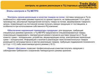 www.trade-help.com
Page 28
Этапы контроля в ТЦ МЕТРО
Контроль сроков реализации и качества товаров на полке: поставка продукции в ТЦ (в
особенности с короткими сроками годности) со сроком годности, не превышающим 13 от даты
производства, регулярный периодический контроль товара на полках, формирование товарного
запаса, позволяющего на постоянной основе получать свежую продукцию от поставщиков, в
особенности при использовании собственного РЦ компании;
Обеспечение надлежащей температуры продукции: для продукции, требующей
специальных режимов хранения, в ТЦ МЕТРО предлагаются специализированные товары,
позволяющие поддерживать температурный режим в процессе доставки продуктов от ТЦ до
клиента: сумки – холодильники, устройства, аккумулирующие холод, электрические переносные
сумки – холодильники. Информация о наличии в реализации таких вспомогательных товаров
размещается непосредственно в местах реализации товаров, требующих поддержания пониженного
(от 0 до + 4 С) либо низкотемпературного режима (-18 С).
Проект «Доставка» позволяет профессиональным клиентам получать продукцию с
соблюдением требований к сохранению температурного режима хранения.
контроль на уровне реализации в ТЦ (торговых центрах МЕТРО)
 