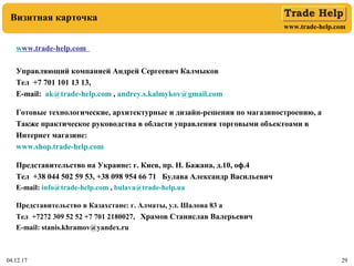www.trade-help.com
04.12.17 29
Визитная карточка
www.trade-help.com
Управляющий компанией Андрей Сергеевич Калмыков
Тел +7 701 101 13 13,
E-mail: ak@trade-help.com , andrey.s.kalmykov@gmail.com
Готовые технологические, архитектурные и дизайн-решения по магазиностроению, а
Также практическое руководства в области управления торговыми объектоами в
Интернет магазине:
www.shop.trade-help.com
Представительство на Украине: г. Киев, пр. Н. Бажана, д.10, оф.4
Тел +38 044 502 59 53, +38 098 954 66 71 Булава Александр Васильевич
E-mail: info@trade-help.com , bulava@trade-help.ua
Представительство в Казахстане: г. Алматы, ул. Шалова 83 а
Тел +7272 309 52 52 +7 701 2180027, Храмов Станислав Валерьевич
E-mail: stanis.khramov@yandex.ru
 