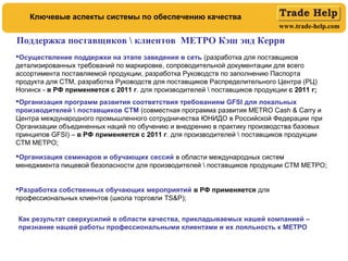 www.trade-help.com
Осуществление поддержки на этапе заведения в сеть (разработка для поставщиков
детализированных требований по маркировке, сопроводительной документации для всего
ассортимента поставляемой продукции, разработка Руководств по заполнению Паспорта
продукта для СТМ, разработка Руководств для поставщиков Распределительного Центра (РЦ)
Ногинск - в РФ применяется с 2011 г. для производителей  поставщиков продукции с 2011 г;
Организация программ развития соответствия требованиям GFSI для локальных
производителей  поставщиков СТМ (совместная программа развития METRO Cash & Carry и
Центра международного промышленного сотрудничества ЮНИДО в Российской Федерации при
Организации объединенных наций по обучению и внедрению в практику производства базовых
принципов GFSI) – в РФ применяется с 2011 г. для производителей  поставщиков продукции
СТМ МЕТРО;
Организация семинаров и обучающих сессий в области международных систем
менеджмента пищевой безопасности для производителей  поставщиков продукции СТМ МЕТРО;
Разработка собственных обучающих мероприятий в РФ применяется для
профессиональных клиентов (школа торговли TS&P);
Поддержка поставщиков  клиентов МЕТРО Кэш энд Керри
Ключевые аспекты системы по обеспечению качества
Как результат сверхусилий в области качества, прикладываемых нашей компанией –
признание нашей работы профессиональными клиентами и их лояльность к МЕТРО
 