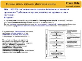 www.trade-help.com
ISO 22000:2005 «Системы менеджмента безопасности пищевой
продукции. Требования к организациям цепи производства и
поставки»
Введение
«…Безопасность пищевой продукции связана с наличием опасностей, вызванных пищевой
продукцией во время ее потребления (приема ее потребителем)…..
Так как опасности в пищевой продукции могут возникнуть на любой стадии пищевой цепочки,
то адекватное управление рисками по всей пищевой цепочке является весьма важным….
Ключевые аспекты системы по обеспечению качества
Следовательно, безопасность пищевой
продукции обеспечивается путем
совместных усилий всех сторон,
участвующих в пищевой цепочке…..
Принятие системы менеджмента
безопасности пищевой продукции
организацией, вовлеченной в пищевую
цепочку, является полезным
инструментом для обеспечения
соблюдения требований,
установленных законами,
законодательными актами, правилами и
нормами и/или потребителями.»
 
