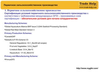 www.trade-help.com
1. Первичное сельскохозяйственное производство
Сертификация условий первичного сельскохозяйственного производства в
соответствии с требованиями международных GFSI – признаваемых схем
сертификации – обязательное условие для начала сотрудничества
Manufacturing Schemes:
Global Aquaculture Alliance BAP Issue 2 (GAA Seafood Processing Standard)
Global Red Meat Standard Version 3
Primary Production Schemes:
CanadaGAP
GlobalG.A.P IFA Scheme V3
•General Regulations: V3.1_Nov09 (all scopes)
•Fruit and Vegetables: 3.0-2_Sep07
•Livestock Base: 3.0-4_Mar10
•Aquaculture - V1.02_March10
Primary and Manufacturing Scheme:
PrimusGFS
http://www.mygfsi.com/
Первичное сельскохозяйственное производство
 