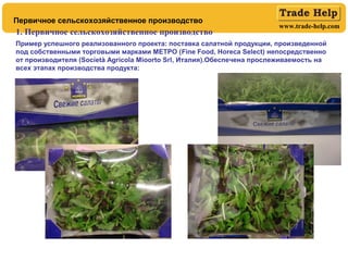 www.trade-help.com
Первичное сельскохозяйственное производство
1. Первичное сельскохозяйственное производство
Пример успешного реализованного проекта: поставка салатной продукции, произведенной
под собственными торговыми марками МЕТРО (Fine Food, Horeca Select) непосредственно
от производителя (Società Agricola Mioorto Srl, Италия).Обеспечена прослеживаемость на
всех этапах производства продукта:
 