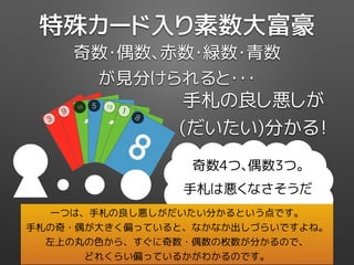 手札の良し悪しが
(だいたい)分かる！
奇数4つ、偶数3つ。
手札は悪くなさそうだ
奇数・偶数、赤数・緑数・青数
が見分けられると・・・
特殊カード入り素数大富豪
3
3
39
9
910
10
10
5
5
5
13
13
13
1
1
1
8
8
8
一つは、手札の良し悪しがだいたい分かるという点です。
手札の奇・偶が大きく偏っていると、なかなか出しづらいですよね。
左上の丸の色から、すぐに奇数・偶数の枚数が分かるので、
どれくらい偏っているかがわかるのです。
 
