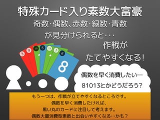 作戦が
たてやすくなる！
奇数・偶数、赤数・緑数・青数
が見分けられると・・・
特殊カード入り素数大富豪
3
3
39
9
910
10
10
5
5
5
13
13
13
1
1
1
8
8
8
偶数を早く消費したい…
81013とかどうだろう？
もう一つは、作戦が立てやすくなるところです。
偶数を早く消費したければ、
黒い丸のカードに注目して考えます。
偶数大量消費型素数と出会いやすくなる…かも？
 