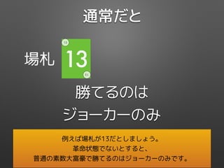 場札 13
13
13
勝てるのは
ジョーカーのみ
通常だと
例えば場札が13だとしましょう。
革命状態でないとすると、
普通の素数大富豪で勝てるのはジョーカーのみです。
 