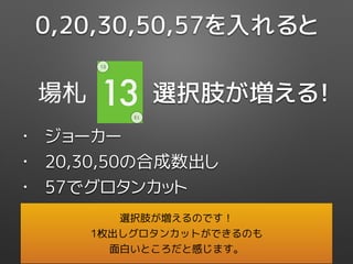 選択肢が増える！場札 13
13
13
0,20,30,50,57を入れると
• ジョーカー
• 20,30,50の合成数出し
• 57でグロタンカット
選択肢が増えるのです！
1枚出しグロタンカットができるのも
面白いところだと感じます。
 