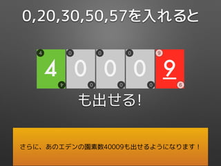 も出せる！
0,20,30,50,57を入れると
さらに、あのエデンの園素数40009も出せるようになります！
9
9
9
4
4
4
0
0
0
0
0
0
0
0
0
 