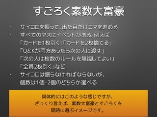 • サイコロを振って、出た目だけコマを進める
• すべてのマスにイベントがある。例えば 
「カードを1枚引く」「カードを2枚捨てる」 
「QとKが両方あったら次の人に渡す」 
「次の人は枚数のルールを無視してよい」 
「全員2枚引く」など
• サイコロは振らなければならないが、 
個数は1個・2個のどちらか選べる
すごろく素数大富豪
具体的にはこのような感じですが、
ざっくり言えば、素数大富豪とすごろくを
同時に遊ぶイメージです。
 