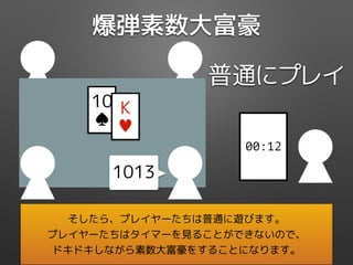 爆弾素数大富豪
普通にプレイ
00:12
10
♠
K
♥
1013
そしたら、プレイヤーたちは普通に遊びます。
プレイヤーたちはタイマーを見ることができないので、
ドキドキしながら素数大富豪をすることになります。
 
