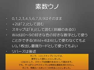 素数ウノ
• 0,1,2,3,4,5,6,7,8,9はそのまま
• +2は「2」として読む
• スキップは「0」として読む（斜線のある0）
• Wildは0〜9の好きな色の好きな数字として使う
ことができる(Wild+4は4として使わなくてもよ
い)。1枚出し最強カードとして使ってもよい
• リバースは後述
そこで、+2とスキップについては、
数字として読むことにしました。
+2は2として、スキップは斜線のある0として読みます。
でも、やっぱり+2やスキップには特別な意味を持たせたい。
そこで、特殊ルールをいくつか作ることにしました。
 