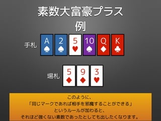 素数大富豪プラス
例
Q
♦
5
♦
5
♥
K
♣
10
♠
2
♠
手札
場札
A
♠
9
♦
3
♥
このように、
「同じマークであれば相手を邪魔することができる」
というルールが加わると、
それほど強くない素数であったとしても出したくなります。
 