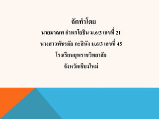 จัดทาโดย
นายมาณพ อาพรโยธิน ม.6/3 เลขที่ 21
นางสาวพัชรมัย กะสินัง ม.6/3 เลขที่ 45
โรงเรียนยุพราชวิทยาลัย
จังหวัดเชียงใหม่
 