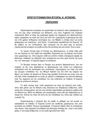 ΧΡΙΣΤΟΥΓΕΝΝΙΑΤΙΚΗ ΙΣΤΟΡΙΑ, Κ. ΝΤΙΚΕΝΣ:
ΠΕΡΙΛΗΨΗ
Χαρακτηριστικό γνώρισμα του χαρακτήρα του Σκρουτζ είναι η φιλαργυρία του,
που τον είχε κάνει απόκοσμο και ιδιότροπο, έως ότου συμβαίνει ένα περίεργο
περιστατικό: Μετά το τέλος της εργάσιμης ημέρας την παραμονή των Χριστουγέννων
αφού ετοιμαζόταν να πέσει για ύπνο στο σπίτι του, εμφανίζεται το φάντασμα του εδώ
και επτά χρόνια πεθαμένου συνέταιρού του, του Μάρλεΐ, ο οποίος ήταν και αυτός
φιλάργυρος και τσιγκούνης , όσο ζούσε. Το φάντασμα προειδοποιεί τον Σκρουτζ ότι
θα έρθουν να τον επισκεφτούν τρία πνεύματα και ότι μόνο άμα τα ακούσει
προσεκτικά θα μπορέσει να σωθεί και δεν θα κατέληγε σαν και αυτόν. Έτσι κι έγινε.
Το πρώτο πνεύμα ήταν το Πνεύμα των Χριστουγέννων, το οποίο πήρε μαζί
του τον Σκρουτζ σε ένα ταξίδι στο παρελθόν, δείχνοντας του τις αλλαγές που έγιναν
στον χαρακτήρα του. Από ανέμελο παιδί και κατόπιν πολλά υποσχόμενο έφηβο τον
βλέπουμε σταδιακά να οδηγείται στην απομόνωση και στον μόνο σκοπό της ζωής
του, τον πλουτισμό. Ο Σκρουτζ άρχισε να κλονίζεται.
Το δεύτερο πνεύμα ήταν το Πνεύμα των φετινών Χριστουγέννων, που τον
πηγαίνει να δει πώς γιορτάζονται τα Χριστούγεννα στα σπίτια των ανθρώπων
ανεξάρτητα από την οικονομική τους κατάσταση. Συγκεκριμένα τον πήγε στο σπίτι
του φτωχού υπαλλήλου του, του Μπομπ Κράτσιτ και στο σπίτι του ανιψιού του
Φρεντ, του οποίου την άρνηση σε δείπνο είχε αρνηθεί. Εντύπωση του έκανε που και
στα δύο σπίτια αναφέρονται σε αυτόν με αγάπη κι ενδιαφέρον και στέκεται ιδιαίτερα
στον Τιμ, άρρωστο γιο του υπαλλήλου του που κινδυνεύει να πεθάνει. Ο Σκρουτζ
άρχισε να μπαίνει σε σκέψεις.
Το τρίτο πνεύμα ήταν πολύ τρομακτικό και πήγε τον Σκρουτζ στην πόλη ,
όπου όλοι μιλούν για τον θάνατο ενός τσιγκούνη και παράξενου ανθρώπου, αλλά
κανείς δεν στενοχωριέται, ίσα ίσα που κάποιοι προσπαθούν κα βγάλουν κέρδος από
τον θάνατό του. Μετά τον οδήγησε στο νεκροταφείο, όπου είδε μια ταφόπλακα με το
όνομά του. Έπειτα τον πήγε στο σπίτι του του υπαλλήλου του, όπου είχε πεθάνει και
ο μικρός Τιμ.
Συγκλονισμένος ο Σκρουτζ λέει ότι έμαθε το μάθημά του και ρωτάει αν
προλαβαίνει να αλλάξει. Ο Σκρουτζ ξυπνά και νιώθοντας χαρούμενος που είναι
ζωντανός και αλλάζει τελείως συμπεριφορά. Ο Σκρουτζ τήρησε όλες τις υποσχέσεις
που έδωσε. Στον μικρούλη Τιμ στάθηκε σαν δεύτερος πατέρας και , έγινε ο πιο καλός
φίλος, ο πιο καλός άνθρωπος, το πιο καλό αφεντικό στην πόλη.
 