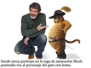 Desde 2004 participa en la saga de animación Shrek
poniendo voz al personaje del gato con botas.
 