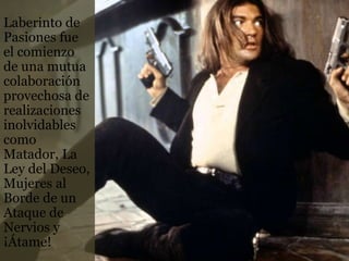 Laberinto de
Pasiones fue
el comienzo
de una mutua
colaboración
provechosa de
realizaciones
inolvidables
como
Matador, La
Ley del Deseo,
Mujeres al
Borde de un
Ataque de
Nervios y
¡Átame!
 