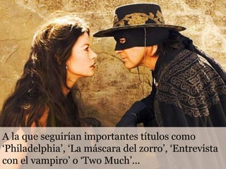 A la que seguirían importantes títulos como
‘Philadelphia’, ‘La máscara del zorro’, ‘Entrevista
con el vampiro’ o ‘Two Much’...
 