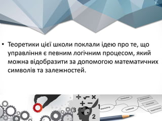 • Теоретики цієї школи поклали ідею про те, що
управління є певним логічним процесом, який
можна відобразити за допомогою математичних
символів та залежностей.
 