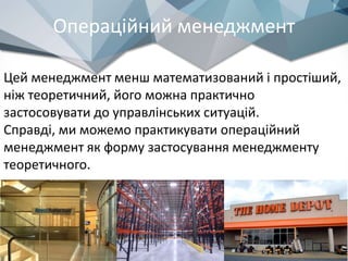 Операційний менеджмент
Цей менеджмент менш математизований і простіший,
ніж теоретичний, його можна практично
застосовувати до управлінських ситуацій.
Справді, ми можемо практикувати операційний
менеджмент як форму застосування менеджменту
теоретичного.
 