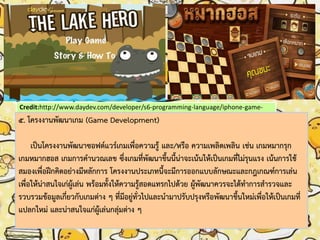 Credit:http://www.daydev.com/developer/s6-programming-language/iphone-game-
cocos2d-the-lake-hero.html
5. โครงงานพัฒนาเกม (Game Development)
เป็นโครงงานพัฒนาซอฟต์แวร์เกมเพื่อความรู้ และ/หรือ ความเพลิดเพลิน เช่น เกมหมากรุก
เกมหมากฮอส เกมการคานวณเลข ซึ่งเกมที่พัฒนาขึ้นนี้น่าจะเน้นให้เป็นเกมที่ไม่รุนแรง เน้นการใช้
สมองเพื่อฝึกคิดอย่างมีหลักการ โครงงานประเภทนี้จะมีการออกแบบลักษณะและกฎเกณฑ์การเล่น
เพื่อให้น่าสนใจเก่ผู้เล่น พร้อมทั้งให้ความรู้สอดแทรกไปด้วย ผู้พัฒนาควรจะได้ทาการสารวจและ
รวบรวมข้อมูลเกี่ยวกับเกมต่าง ๆ ที่มีอยู่ทั่วไปและนามาปรับปรุงหรือพัฒนาขึ้นใหม่เพื่อให้เป็นเกมที่
แปลกใหม่ และน่าสนใจแก่ผู้เล่นกลุ่มต่าง ๆ
 