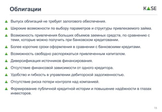 15
Облигации
Выпуск облигаций не требует залогового обеспечения.
Широкие возможности по выбору параметров и структуры привлекаемого займа.
Возможность привлечения больших объемов заемных средств, по сравнению с
теми, которые можно получить при банковском кредитовании.
Более короткие сроки оформления в сравнении с банковскими кредитами.
Возможность свободно распоряжаться привлеченным капиталом.
Диверсификация источников финансирования.
Отсутствие финансовой зависимости от одного кредитора.
Удобство и гибкость в управлении дебиторской задолженностью.
Отсутствие риска потери контроля над компанией.
Формирование публичной кредитной истории и повышение надёжности в глазах
инвесторов.
 