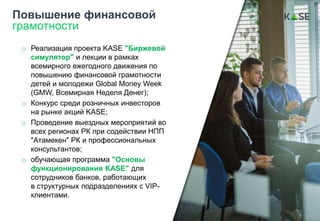 o Реализация проекта KASE "Биржевой
симулятор" и лекции в рамках
всемирного ежегодного движения по
повышению финансовой грамотности
детей и молодежи Global Money Week
(GMW, Всемирная Неделя Денег);
o Конкурс среди розничных инвесторов
на рынке акций KASE;
o Проведение выездных мероприятий во
всех регионах РК при содействии НПП
"Атамекен" РК и профессиональных
консультантов;
o обучающая программа "Основы
функционирования KASE" для
сотрудников банков, работающих
в структурных подразделениях с VIP-
клиентами.
Повышение финансовой
грамотности
17
 