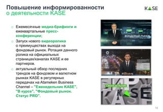 o Ежемесячные медиа-брифинги и
ежеквартальные пресс-
конференции;
o Запуск нового видеоролика
о преимуществах выхода на
фондовый рынок. Ротация данного
ролика на официальных
страницах/каналах KASE и ее
партнеров.
o актуальный обзор последних
трендов на фондовом и валютном
рынках KASE в регулярных
передачах на Atameken Business
Channel – "Еженедельник KASE",
"В курсе", "Фондовый рынок.
Статус PRO".
Повышение информированности
о деятельности KASE
18
 