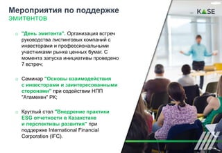o "День эмитента". Организация встреч
руководства листинговых компаний с
инвесторами и профессиональными
участниками рынка ценных бумаг. С
момента запуска инициативы проведено
7 встреч;
o Семинар "Основы взаимодействия
с инвесторами и заинтересованными
сторонами" при содействии НПП
"Атамекен" РК;
o Круглый стол "Внедрение практики
ESG отчетности в Казахстане
и перспективы развития" при
поддержке International Financial
Corporation (IFC).
Мероприятия по поддержке
эмитентов
19
 