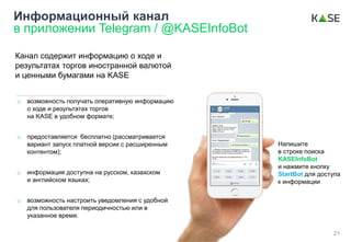 Информационный канал
в приложении Telegram / @KASEInfoBot
o возможность получать оперативную информацию
о ходе и результатах торгов
на KASE в удобном формате;
o предоставляется бесплатно (рассматривается
вариант запуск платной версии с расширенным
контентом);
o информация доступна на русском, казахском
и английском языках;
o возможность настроить уведомления с удобной
для пользователя периодичностью или в
указанное время.
Канал содержит информацию о ходе и
результатах торгов иностранной валютой
и ценными бумагами на KASE
Напишите
в строке поиска
KASEInfoBot
и нажмите кнопку
StartBot для доступа
к информации
21
 