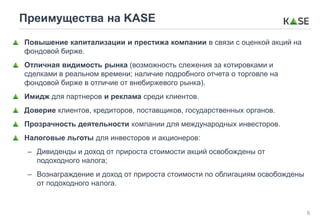 6
Преимущества на KASE
Повышение капитализации и престижа компании в связи с оценкой акций на
фондовой бирже.
Отличная видимость рынка (возможность слежения за котировками и
сделками в реальном времени; наличие подробного отчета о торговле на
фондовой бирже в отличие от внебиржевого рынка).
Имидж для партнеров и реклама среди клиентов.
Доверие клиентов, кредиторов, поставщиков, государственных органов.
Прозрачность деятельности компании для международных инвесторов.
Налоговые льготы для инвесторов и акционеров:
– Дивиденды и доход от прироста стоимости акций освобождены от
подоходного налога;
– Вознаграждение и доход от прироста стоимости по облигациям освобождены
от подоходного налога.
 