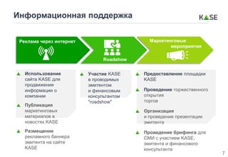 Информационная поддержка
Использование
сайта KASE для
продвижения
информации о
компании
Публикация
маркетинговых
материалов в
новостях KASE
Размещение
рекламного баннера
эмитента на сайте
KASE
Предоставление площадки
KASE
Проведение торжественного
открытия
торгов
Организация
и проведение презентации
эмитента
Проведение брифинга для
СМИ с участием KASE,
эмитента и финансового
консультанта
Участие KASE
в проводимых
эмитентом
и финансовым
консультантом
"roadshow"
Roadshow
Реклама через интернет Маркетинговые
мероприятия
7
 