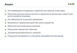 9
Акции
Нет необходимости возвращать привлеченные средства инвесторам.
Получение доступа к рынку капитала и привлечение финансовых средств для
роста и развития компании.
Нет обязательств по выплате дивидендов.
Возможность привлечения денег без залога имущества.
Обретение рыночной оценки компании.
Повышение ликвидности компании.
Экономическая безопасность компании.
Повышение узнаваемости и улучшение имиджевой составляющей.
 