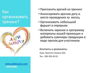 • Пригласить врачей на тренинг
• Анонсировать врачам дату и
место проведения за месяц
• Организовать небольшой
фуршет в перерыве
• Включить заранее в программу
материалы вашей промоции и
добавить сувениры продукции в
виде призов для участников
Контакты и реквизиты:
Киев, Проспект Бажана 10А,
Тел.: 063-303-42-03
Как
организовать
тренинг?
www.aleksyuk.com
UKRAINE
 
