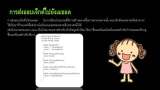 การส่งออบเจ็กต์ไปยังเมธอด ในการเขียนโปรแกรมที่มีการสร้างคลาสขึ้นมาหลายๆคลาสนั้น ออบเจ็กต์ของคลาสหนึ่งสามารถ
ใช้เป็นอาร์กิวเมนต์เพื่อส่งผ่านไปยังเมนธอดของคลาสอีกคลาสหนึ่งได้
เช่นโปรแกรมStudent.Java เป็นโปรแกรมคลาสสาหรับเก็บข้อมูลนักเรียน ได้แก่ ชื่อและอีเมลโดยมีเมธอดสาหรับกาหนดและเรียกดู
ชื่อและอีเมลสาหรับใช้งาน
 