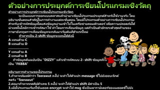 ตัวอย่างการประยุกต์การเขียนโปรแกรมเชิงวัตถุ
จะเป็ นแบบการออกแบบคลาสแล้วนามาเขียนโปรแกรมประยุกต์สาหรับใช้งานจริง โดย
อธิบายขั้นตอนสาคัญในการทางานแต่ละขั้นตอน โดยมีโปรแกรมตัวอย่างการเขียนโปรแกรม
สาหรับเข้ารหัสข้อมูลโดยส่งข้อมูลผ่านเข้าไปในเครือข่ายคอมพิวเตอร ์เพื่อความปลอดภัยได้
นาเทคโนโลยีการเข้ารหัสมาใช้ ทาโดยการเลื่อนข้อมูล แต่ถ้าเป็ นตัวอักขระตัวสุดท้ายของ
ภาษาอังกฤษการเลื่อนข้อมูลจะกลับมาเริ่มต้นที่ตัวแรกใหม่
- ถ้าหากเป็ น 2-shift ข้อมูลจะแทนได้ดังนี้
A แทนด้วย C
B แทนด้วย D
………………..
Y แทนด้วย A
Z แทนด้วย B
ถ้าข้อมูลต้นฉบับเป็ น “DIZZY” แล้วเข้ารหัสแบบ 2- shift ข้อมูลที่เข้ารหัสแล้วจะ
เป็ น “FKBBA”
อธิบายการทางานของโปรแกรม
1.ถ้าหากพิมพ์คาว่า Teerawut ลงไป จะทาให้ตัวแปร message ชี้ไปยังออบเจ็กต์
สตริง “Teerawut”
2.ต่อมาถ้าหากกดคีย์ตัวเลข 5 ลงไป จะทาให้ตัวแปร shift มีค่าเป็ น 5
3.เมื่อโปรแกรมเรียกใช้เมธอด encrypt จะทาให้ msg ซึ่งเป็ นพารามิเตอร ์ของเมธอดชี้ไปยัง
 