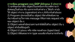 1) ทุกสิ่งทุกอย่างคือ objectในแง่หนึ่งเราก็อาจตีความว่า
พิเศษอยู่ในตัวเอง คือ นอกจากเก็บค่าต่าง ๆ ได้แล้ว เรายัง
ให้ object ทางาน (operation) ต่าง ๆ ที่เกี่ยวกับตัวมันเอง
2) Program ประกอบไปด้วย object ที่ต่างก็ส่งข้อความ
กันว่าต้องทาอะไรการส่ง message ก็คือการส่ง request หรือ
ของ object นั้น ๆ
3) Object แต่ละตัวมีหน่วยความจาที่เต็มไปด้วย object อื่น ๆ
object ตัวอื่นที่มีอยู่แล้ว
4) Object มี รูปแบบ หรือ ชนิด ของตัวเอง (type/class)
5) Object ที่ต้นตอมาจาก type แบบเดียวกันสามารถที่จะรับ
 