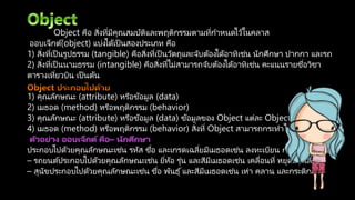 Object คือ สิ่งที่มีคุณสมบัติและพฤติกรรมตามที่กาหนดไว้ในคลาส
ออบเจ็กต์(object) แบ่งได้เป็ นสองประเภท คือ
1) สิ่งที่เป็ นรูปธรรม (tangible) คือสิ่งที่เป็ นวัตถุและจับต้องได้อาทิเช่น นักศึกษา ปากกา และรถ
2) สิ่งที่เป็ นนามธรรม (intangible) คือสิ่งที่ไม่สามารถจับต้องได้อาทิเช่น คะแนนรายชื่อวิชา
ตารางเที่ยวบิน เป็ นต้น
1) คุณลักษณะ (attribute) หรือข้อมูล (data)
2) เมธอด (method) หรือพฤติกรรม (behavior)
3) คุณลักษณะ (attribute) หรือข้อมูล (data) ข้อมูลของ Object แต่ละ Object อาจมีข้อมูล
4) เมธอด (method) หรือพฤติกรรม (behavior) สิ่งที่ Object สามารถกระทาได้
ประกอบไปด้วยคุณลักษณะเช่น รหัส ชื่อ และเกรดเฉลี่ยมีเมธอดเช่น ลงทะเบียน การสอบ และ
– รถยนต์ประกอบไปด้วยคุณลักษณะเช่น ยี่ห้อ รุ่น และสีมีเมธอดเช่น เคลื่อนที่ หยุดและเลี้ยว
– สุนัขประกอบไปด้วยคุณลักษณะเช่น ชื่อ พันธุ์และสีมีเมธอดเช่น เห่า คลาน และกระดิกหาง
 