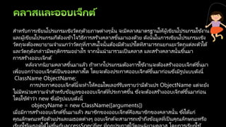 สาหรับการเขียนโปรแกรมเชิงวัตถุด้วยภาษต่างๆนั้น จะมีคลาสมาตรฐานให้ผู้เขียนโปรแกรมใช้งาน
และผู้เขียนโปรแกรมก็ต้องเข้าใจวิธีการสร ้างคลาสขึ้นมาเองด้วย ดังนั้นในการเขียนโปรแกรมเชิง
วัตถุจะต้องพยายามจาแนกว่าวัตถุที่เราสนใจนั้นต้องมีตัวแปรใดทีสามารถแยกแยะวัตถุแต่ละตัวได้
และวัตถุดังกล่าวมีพฤติกรรมอย่างไร จากนั้นนามารวมเป็ นคลาส และสร ้างคลาสนั้นขึ้นมา
การสร ้างออบเจ็กต์
หลังจากนิยามคลาสขึ้นมาแล้ว ถ้าหากโปรแกรมต้องการใช้งานจะต้องสร ้างออบเจ็กต์ขึ้นมา
เพื่อบอกว่าออบเจ็กต์เป็นของคลาสใด โดยจะต้องประกาศออบเจ็กต์ขึ้นมาก่อนซึ่งมีรูปแบบดังนี้
ClassName ObjectName;
การประกาศออบเจ็กต์นี้จะทาให้คอมไพเลอร ์รับทราบว่ามีตัวแปร ObjectName แต่จะยัง
ไม่มีหน่วยความจาสาหรับข้อมูลของออบเจ็กต์ที่ประกาศขึ้น ซึ่งจะต้องสร ้างออบเจ็กต์ขึ้นมาก่อน
โดยใช้คาว่า new ซึ่งมีรูปแบบดังนี้
objecyName = new ClassName([arguments])
เมื่อมีการสร ้างออบเจ็กต์ขึ้นมาแล้ว สมาชิกของออบเจ็กต์คือสมาชิกของคลาสนั้น ซึ่งได้แก่
คุณลักษณะหรือตัวแปรและเมธอดต่างๆ ออบเจ็กต์จะสามารถเข้าถึงข้อมูลที่เป็ นคุณลักษณะหรือ
้ ่
 